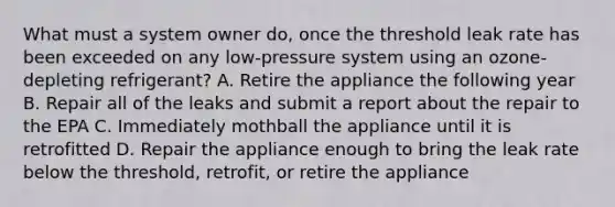 What must a system owner do, once the threshold leak rate has been exceeded on any low-pressure system using an ozone-depleting refrigerant? A. Retire the appliance the following year B. Repair all of the leaks and submit a report about the repair to the EPA C. Immediately mothball the appliance until it is retrofitted D. Repair the appliance enough to bring the leak rate below the threshold, retrofit, or retire the appliance