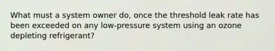 What must a system owner do, once the threshold leak rate has been exceeded on any low-pressure system using an ozone depleting refrigerant?