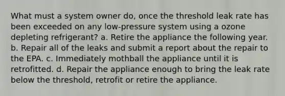 What must a system owner do, once the threshold leak rate has been exceeded on any low-pressure system using a ozone depleting refrigerant? a. Retire the appliance the following year. b. Repair all of the leaks and submit a report about the repair to the EPA. c. Immediately mothball the appliance until it is retrofitted. d. Repair the appliance enough to bring the leak rate below the threshold, retrofit or retire the appliance.