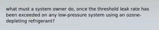 what must a system owner do, once the threshold leak rate has been exceeded on any low-pressure system using an ozone-depleting refrigerant?