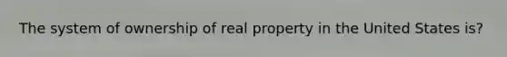 The system of ownership of real property in the United States is?