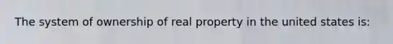 The system of ownership of real property in the united states is: