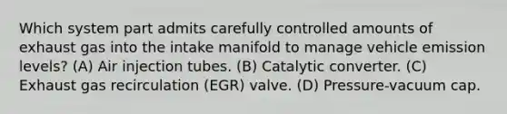 Which system part admits carefully controlled amounts of exhaust gas into the intake manifold to manage vehicle emission levels? (A) Air injection tubes. (B) Catalytic converter. (C) Exhaust gas recirculation (EGR) valve. (D) Pressure-vacuum cap.