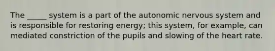 The _____ system is a part of the autonomic nervous system and is responsible for restoring energy; this system, for example, can mediated constriction of the pupils and slowing of the heart rate.