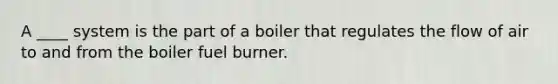 A ____ system is the part of a boiler that regulates the flow of air to and from the boiler fuel burner.