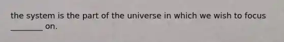 the system is the part of the universe in which we wish to focus ________ on.