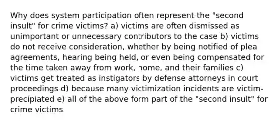 Why does system participation often represent the "second insult" for crime victims? a) victims are often dismissed as unimportant or unnecessary contributors to the case b) victims do not receive consideration, whether by being notified of plea agreements, hearing being held, or even being compensated for the time taken away from work, home, and their families c) victims get treated as instigators by defense attorneys in court proceedings d) because many victimization incidents are victim-precipiated e) all of the above form part of the "second insult" for crime victims