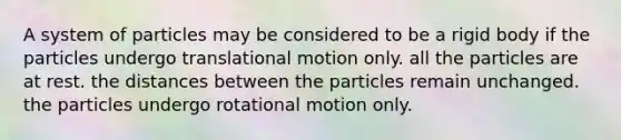 A system of particles may be considered to be a rigid body if the particles undergo translational motion only. all the particles are at rest. the distances between the particles remain unchanged. the particles undergo rotational motion only.