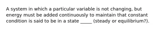 A system in which a particular variable is not changing, but energy must be added continuously to maintain that constant condition is said to be in a state _____ (steady or equilibrium?).