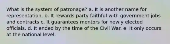 What is the system of patronage? a. It is another name for representation. b. It rewards party faithful with government jobs and contracts c. It guarantees mentors for newly elected officials. d. It ended by the time of the Civil War. e. It only occurs at the national level.