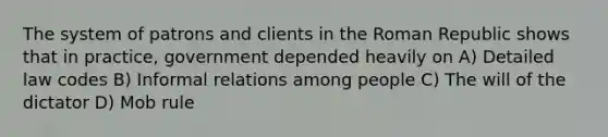 The system of patrons and clients in the Roman Republic shows that in practice, government depended heavily on A) Detailed law codes B) Informal relations among people C) The will of the dictator D) Mob rule