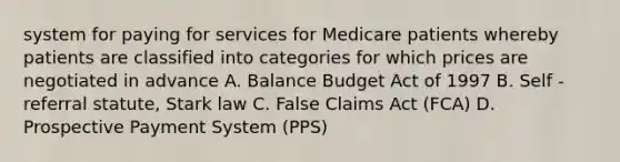 system for paying for services for Medicare patients whereby patients are classified into categories for which prices are negotiated in advance A. Balance Budget Act of 1997 B. Self - referral statute, Stark law C. False Claims Act (FCA) D. Prospective Payment System (PPS)