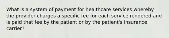 What is a system of payment for healthcare services whereby the provider charges a specific fee for each service rendered and is paid that fee by the patient or by the patient's insurance carrier?