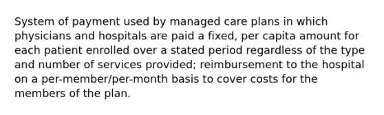 System of payment used by managed care plans in which physicians and hospitals are paid a fixed, per capita amount for each patient enrolled over a stated period regardless of the type and number of services provided; reimbursement to the hospital on a per-member/per-month basis to cover costs for the members of the plan.