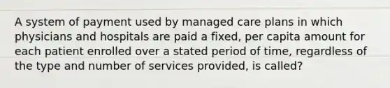 A system of payment used by managed care plans in which physicians and hospitals are paid a fixed, per capita amount for each patient enrolled over a stated period of time, regardless of the type and number of services provided, is called?