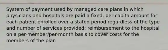 System of payment used by managed care plans in which physicians and hospitals are paid a fixed, per capita amount for each patient enrolled over a stated period regardless of the type and number of services provided; reimbursement to the hospital on a per-member/per-month basis to cover costs for the members of the plan