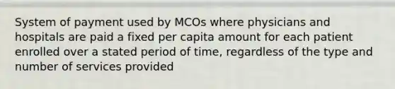 System of payment used by MCOs where physicians and hospitals are paid a fixed per capita amount for each patient enrolled over a stated period of time, regardless of the type and number of services provided