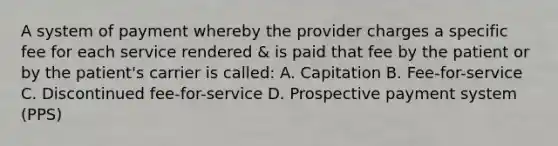 A system of payment whereby the provider charges a specific fee for each service rendered & is paid that fee by the patient or by the patient's carrier is called: A. Capitation B. Fee-for-service C. Discontinued fee-for-service D. Prospective payment system (PPS)