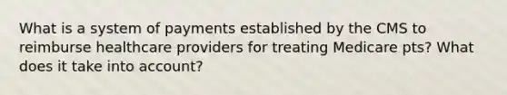 What is a system of payments established by the CMS to reimburse healthcare providers for treating Medicare pts? What does it take into account?