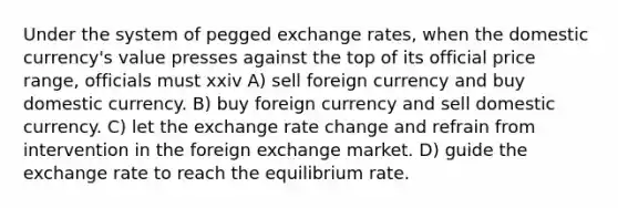 Under the system of pegged exchange rates, when the domestic currency's value presses against the top of its official price range, officials must xxiv A) sell foreign currency and buy domestic currency. B) buy foreign currency and sell domestic currency. C) let the exchange rate change and refrain from intervention in the foreign exchange market. D) guide the exchange rate to reach the equilibrium rate.