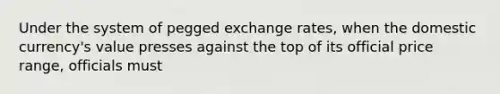 Under the system of pegged exchange rates, when the domestic currency's value presses against the top of its official price range, officials must