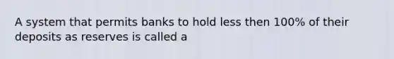 A system that permits banks to hold less then 100% of their deposits as reserves is called a