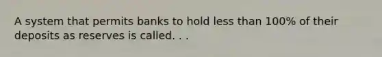 A system that permits banks to hold less than 100% of their deposits as reserves is called. . .