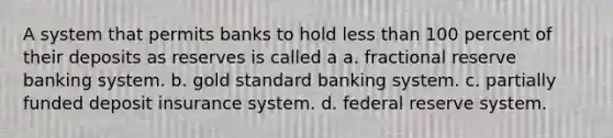 A system that permits banks to hold less than 100 percent of their deposits as reserves is called a a. fractional reserve banking system. b. gold standard banking system. c. partially funded deposit insurance system. d. federal reserve system.