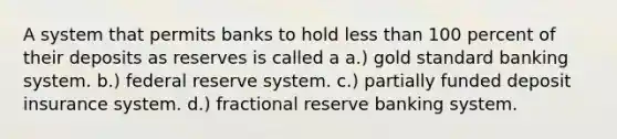 A system that permits banks to hold less than 100 percent of their deposits as reserves is called a a.) gold standard banking system. b.) federal reserve system. c.) partially funded deposit insurance system. d.) fractional reserve banking system.