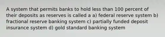 A system that permits banks to hold less than 100 percent of their deposits as reserves is called a a) federal reserve system b) fractional reserve banking system c) partially funded deposit insurance system d) gold standard banking system