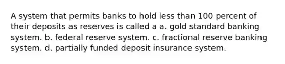 A system that permits banks to hold less than 100 percent of their deposits as reserves is called a a. gold standard banking system. b. federal reserve system. c. fractional reserve banking system. d. partially funded deposit insurance system.