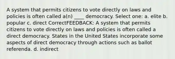 A system that permits citizens to vote directly on laws and policies is often called a(n) ____ democracy. Select one: a. elite b. popular c. direct CorrectFEEDBACK: A system that permits citizens to vote directly on laws and policies is often called a direct democracy. States in the United States incorporate some aspects of direct democracy through actions such as ballot referenda. d. indirect