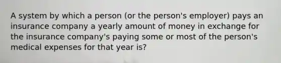 A system by which a person (or the person's employer) pays an insurance company a yearly amount of money in exchange for the insurance company's paying some or most of the person's medical expenses for that year is?