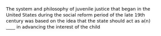 The system and philosophy of juvenile justice that began in the United States during the social reform period of the late 19th century was based on the idea that the state should act as a(n) ____ in advancing the interest of the child