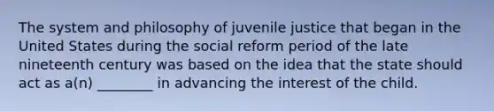 The system and philosophy of juvenile justice that began in the United States during the social reform period of the late nineteenth century was based on the idea that the state should act as a(n) ________ in advancing the interest of the child.​