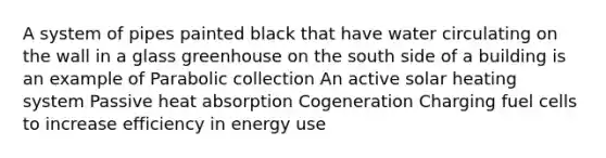 A system of pipes painted black that have water circulating on the wall in a glass greenhouse on the south side of a building is an example of Parabolic collection An active solar heating system Passive heat absorption Cogeneration Charging fuel cells to increase efficiency in energy use