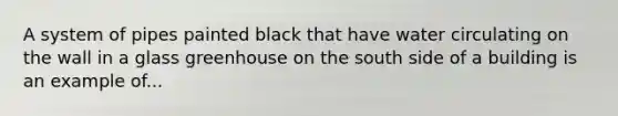 A system of pipes painted black that have water circulating on the wall in a glass greenhouse on the south side of a building is an example of...