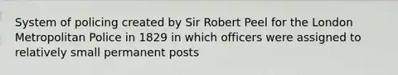 System of policing created by Sir Robert Peel for the London Metropolitan Police in 1829 in which officers were assigned to relatively small permanent posts