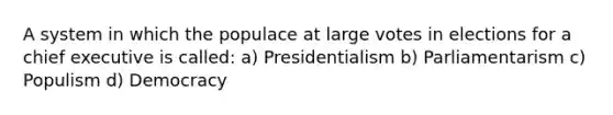 A system in which the populace at large votes in elections for a chief executive is called: a) Presidentialism b) Parliamentarism c) Populism d) Democracy