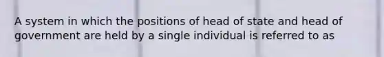 A system in which the positions of head of state and head of government are held by a single individual is referred to as