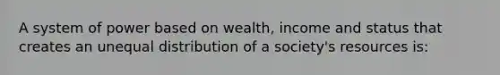 A system of power based on wealth, income and status that creates an unequal distribution of a society's resources is: