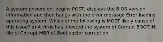 A system powers on, begins POST, displays the BIOS version information and then hangs with the error message Error loading operating system. Which of the following is MOST likely cause of this issue? a) A virus has infected the system b) Corrupt BOOT.INI file c) Corrupt MBR d) Boot sector corruption