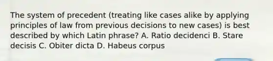 The system of precedent (treating like cases alike by applying principles of law from previous decisions to new cases) is best described by which Latin phrase? A. Ratio decidenci B. Stare decisis C. Obiter dicta D. Habeus corpus