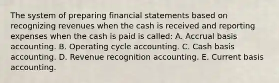 The system of preparing financial statements based on recognizing revenues when the cash is received and reporting expenses when the cash is paid is called: A. Accrual basis accounting. B. Operating cycle accounting. C. Cash basis accounting. D. Revenue recognition accounting. E. Current basis accounting.