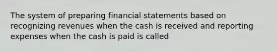 The system of preparing financial statements based on recognizing revenues when the cash is received and reporting expenses when the cash is paid is called