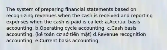 The system of preparing <a href='https://www.questionai.com/knowledge/kFBJaQCz4b-financial-statements' class='anchor-knowledge'>financial statements</a> based on recognizing revenues when the cash is received and reporting expenses when the cash is paid is called: a.Accrual basis accounting. b.Operating cycle accounting. c.Cash basis accounting. (kế toán cơ sở tiền mặt) d.Revenue recognition accounting. e.Current basis accounting.