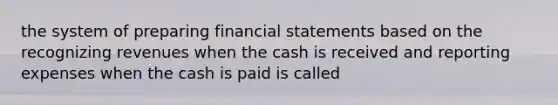 the system of preparing financial statements based on the recognizing revenues when the cash is received and reporting expenses when the cash is paid is called