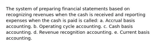 The system of preparing <a href='https://www.questionai.com/knowledge/kFBJaQCz4b-financial-statements' class='anchor-knowledge'>financial statements</a> based on recognizing revenues when the cash is received and reporting expenses when the cash is paid is called: a. Accrual basis accounting. b. Operating cycle accounting. c. Cash basis accounting. d. Revenue recognition accounting. e. Current basis accounting.