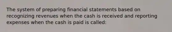 The system of preparing financial statements based on recognizing revenues when the cash is received and reporting expenses when the cash is paid is called: