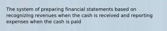 The system of preparing financial statements based on recognizing revenues when the cash is received and reporting expenses when the cash is paid